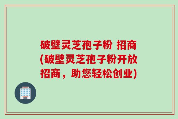 破壁灵芝孢子粉 招商(破壁灵芝孢子粉开放招商，助您轻松创业)