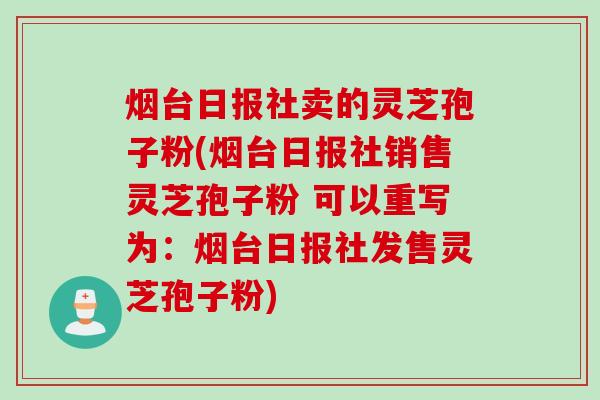 烟台日报社卖的灵芝孢子粉(烟台日报社销售灵芝孢子粉 可以重写为：烟台日报社发售灵芝孢子粉)