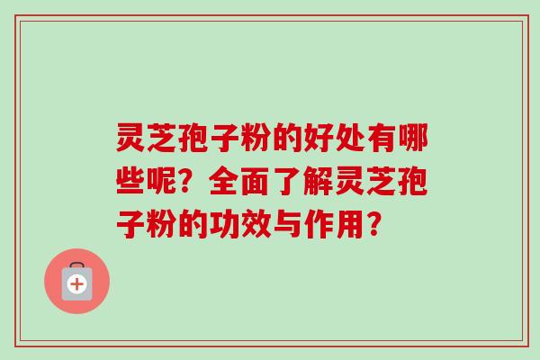 灵芝孢子粉的好处有哪些呢？全面了解灵芝孢子粉的功效与作用？