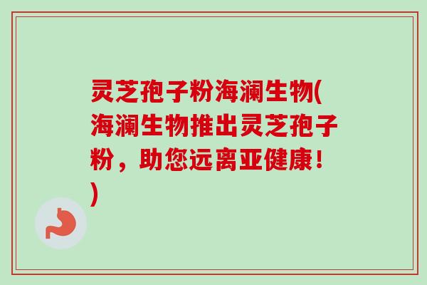 灵芝孢子粉海澜生物(海澜生物推出灵芝孢子粉，助您远离！)