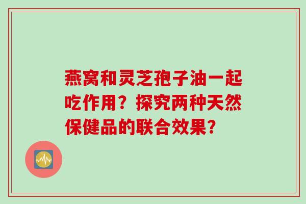 燕窝和灵芝孢子油一起吃作用？探究两种天然保健品的联合效果？
