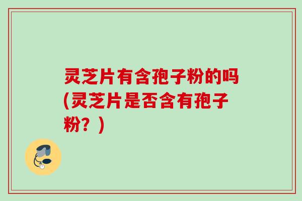 灵芝片有含孢子粉的吗(灵芝片是否含有孢子粉？)