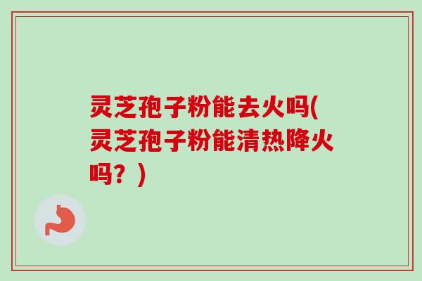 灵芝孢子粉能去火吗(灵芝孢子粉能清热降火吗？)