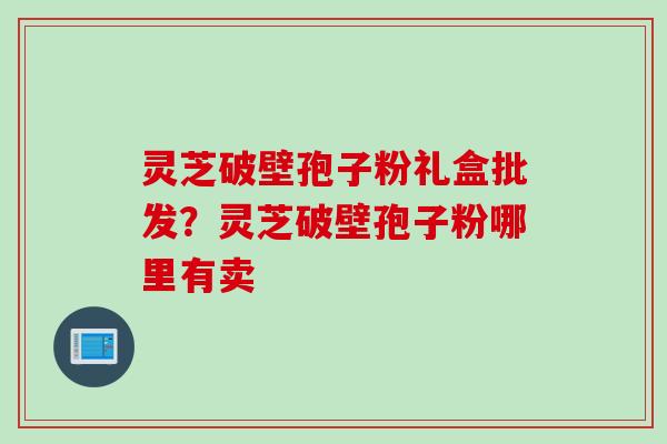灵芝破壁孢子粉礼盒批发？灵芝破壁孢子粉哪里有卖