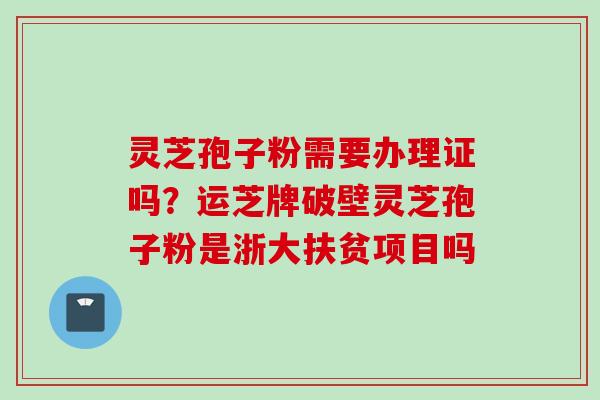 灵芝孢子粉需要办理证吗?运芝牌破壁灵芝孢子粉是浙大扶贫项目吗 灵芝孢子粉需要办理证吗?运芝牌破壁灵芝孢子粉是浙大扶贫项目吗