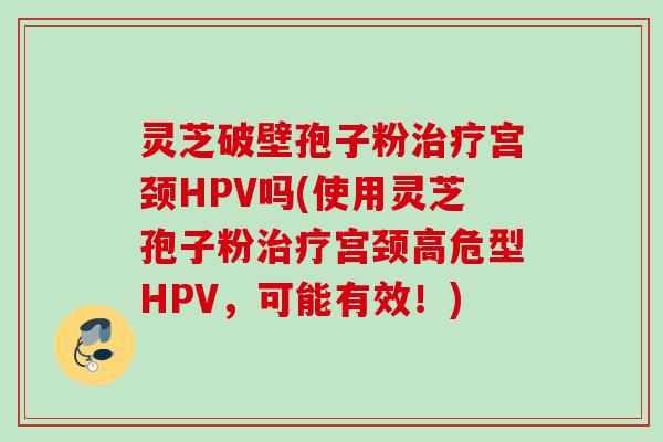 灵芝破壁孢子粉治疗宫颈HPV吗(使用灵芝孢子粉治疗宫颈高危型HPV，可能有效！)