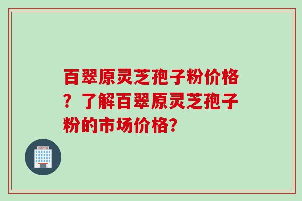 百翠原灵芝孢子粉价格？了解百翠原灵芝孢子粉的市场价格？