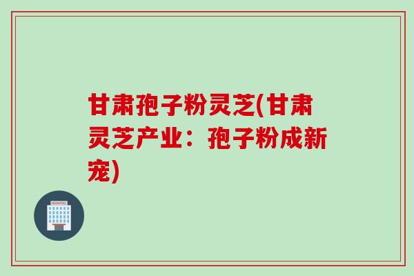 甘肃孢子粉灵芝(甘肃灵芝产业：孢子粉成新宠)