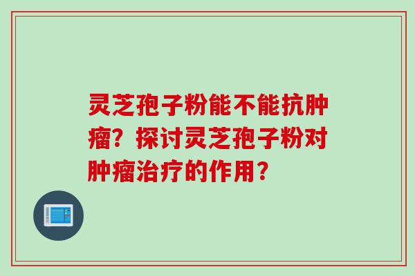 灵芝孢子粉能不能抗肿瘤？探讨灵芝孢子粉对肿瘤治疗的作用？