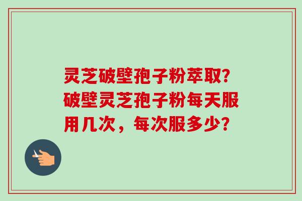 灵芝破壁孢子粉萃取？破壁灵芝孢子粉每天服用几次，每次服多少？