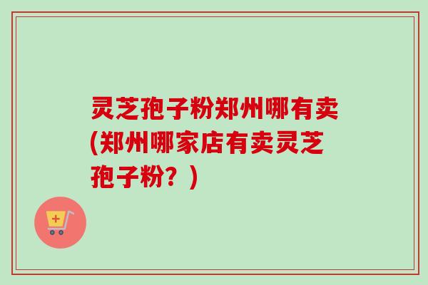 灵芝孢子粉郑州哪有卖(郑州哪家店有卖灵芝孢子粉?) 灵芝孢子粉郑州哪有卖(郑州哪家店有卖灵芝孢子粉?)
