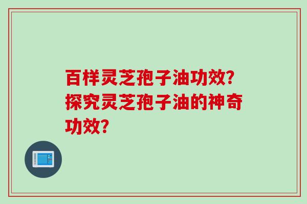 百样灵芝孢子油功效?探究灵芝孢子油的神奇功效? 百样灵芝孢子油功效?探究灵芝孢子油的神奇功效?