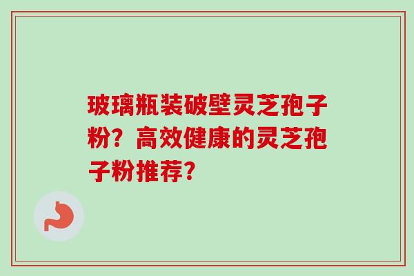 玻璃瓶装破壁灵芝孢子粉？高效健康的灵芝孢子粉推荐？