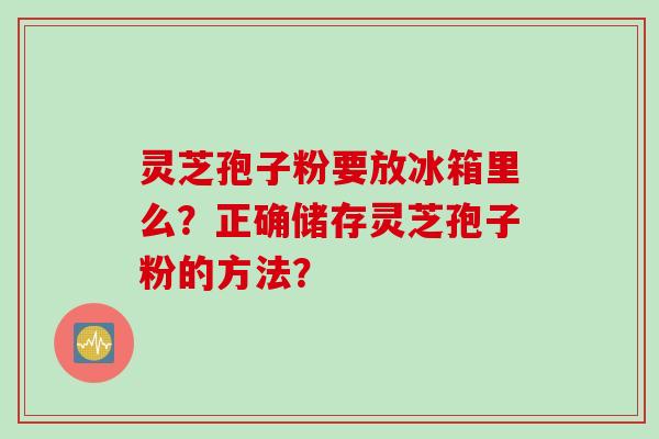 灵芝孢子粉要放冰箱里么？正确储存灵芝孢子粉的方法？