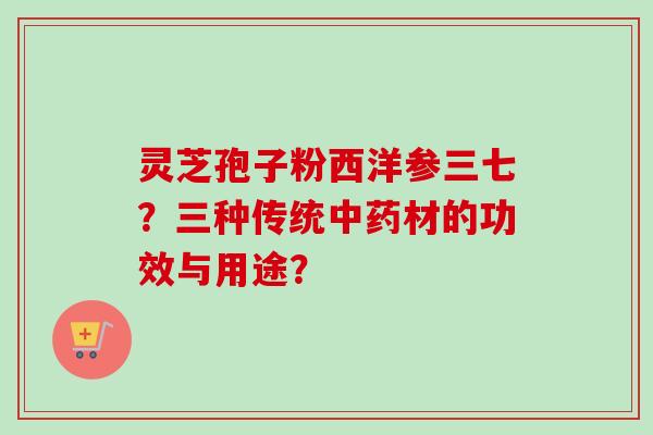 灵芝孢子粉西洋参三七？三种传统中药材的功效与用途？
