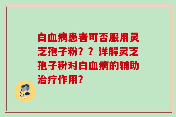 白血病患者可否服用灵芝孢子粉？？详解灵芝孢子粉对白血病的辅助治疗作用？