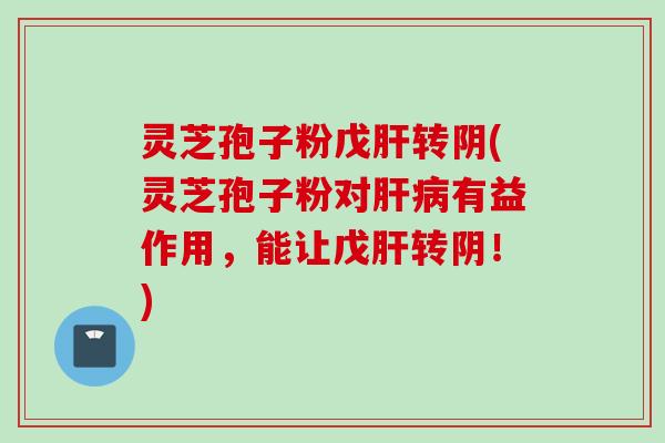 灵芝孢子粉戊肝转阴(灵芝孢子粉对肝病有益作用，能让戊肝转阴！)