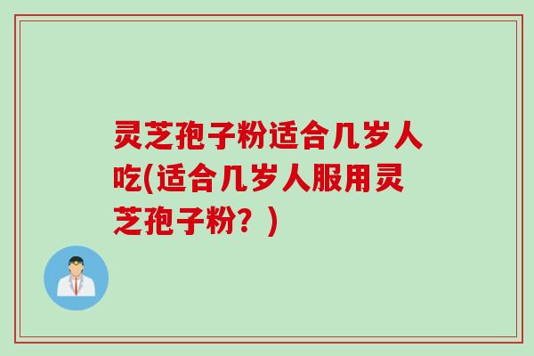 灵芝孢子粉适合几岁人吃(适合几岁人服用灵芝孢子粉？)