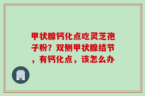 甲状腺钙化点吃灵芝孢子粉？双侧甲状腺结节，有钙化点，该怎么办