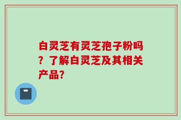 白灵芝有灵芝孢子粉吗？了解白灵芝及其相关产品？