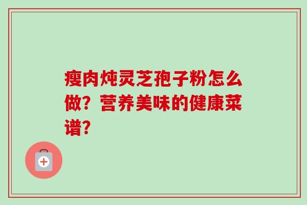 瘦肉炖灵芝孢子粉怎么做？营养美味的健康菜谱？