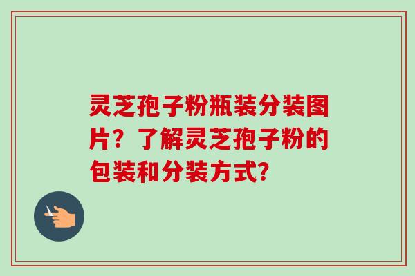 灵芝孢子粉瓶装分装图片?了解灵芝孢子粉的包装和分装方式? 灵芝孢子粉瓶装分装图片?了解灵芝孢子粉的包装和分装方式?