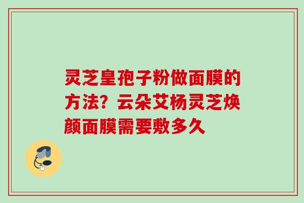 灵芝皇孢子粉做面膜的方法?云朵艾杨灵芝焕颜面膜需要敷多久 灵芝皇孢子粉做面膜的方法?云朵艾杨灵芝焕颜面膜需要敷多久