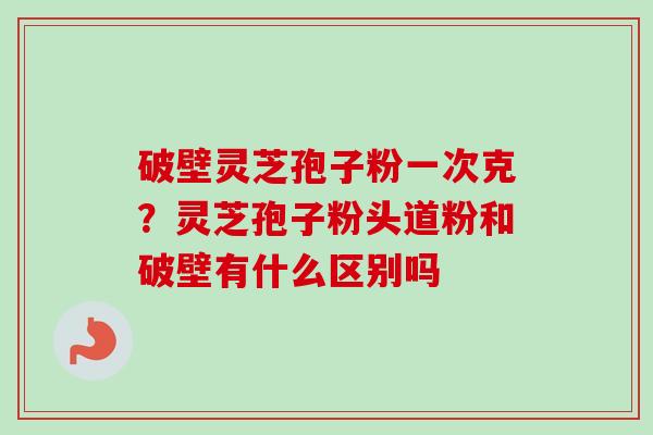 破壁灵芝孢子粉一次克？灵芝孢子粉头道粉和破壁有什么区别吗