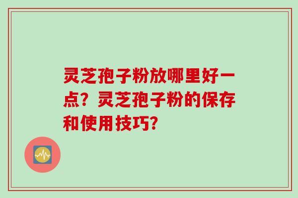 灵芝孢子粉放哪里好一点？灵芝孢子粉的保存和使用技巧？