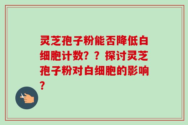灵芝孢子粉能否降低白细胞计数？？探讨灵芝孢子粉对白细胞的影响？