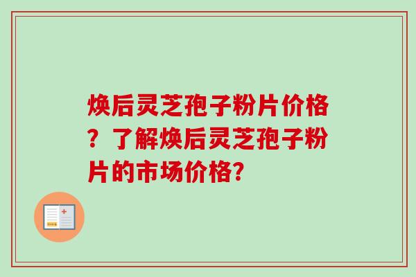 焕后灵芝孢子粉片价格？了解焕后灵芝孢子粉片的市场价格？