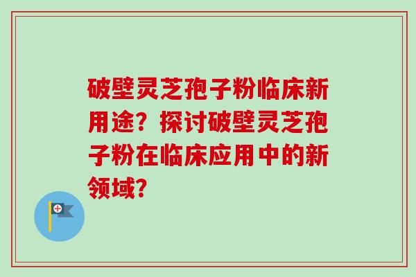 破壁灵芝孢子粉临床新用途？探讨破壁灵芝孢子粉在临床应用中的新领域？