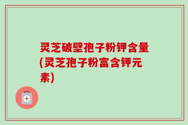 灵芝破壁孢子粉钾含量(灵芝孢子粉富含钾元素)