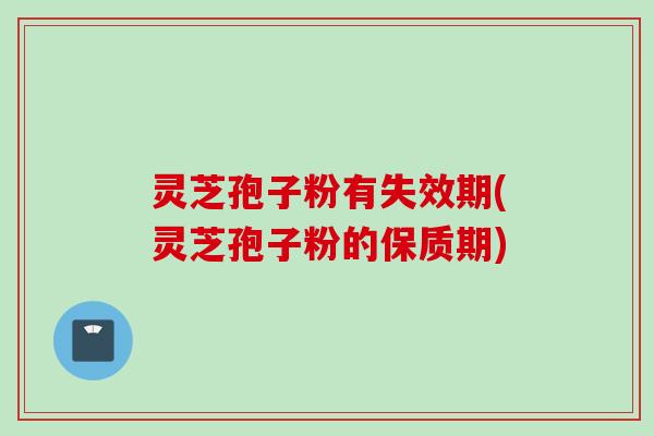 灵芝孢子粉有失效期(灵芝孢子粉的保质期)