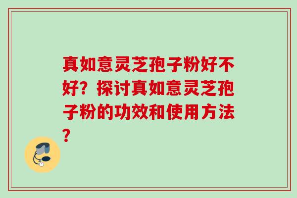 真如意灵芝孢子粉好不好？探讨真如意灵芝孢子粉的功效和使用方法？