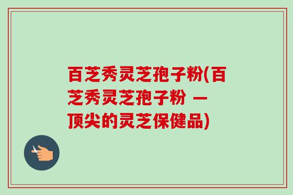 百芝秀灵芝孢子粉(百芝秀灵芝孢子粉 — 顶尖的灵芝保健品)