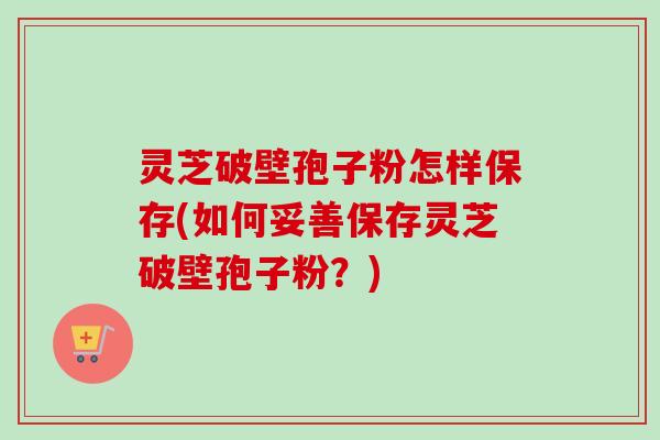 灵芝破壁孢子粉怎样保存(如何妥善保存灵芝破壁孢子粉？)