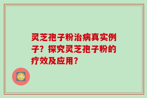 灵芝孢子粉治病真实例子？探究灵芝孢子粉的疗效及应用？