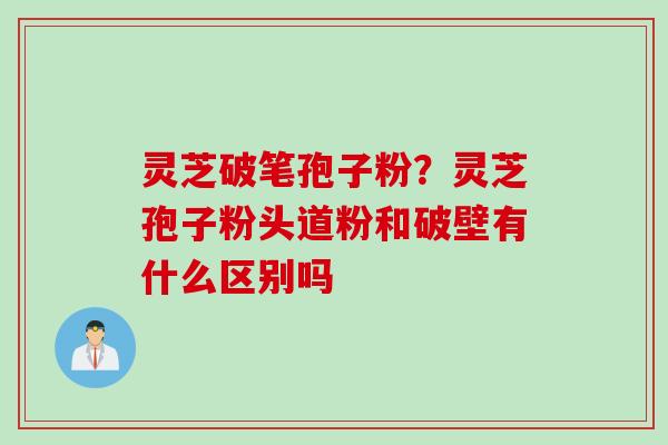 灵芝破笔孢子粉？灵芝孢子粉头道粉和破壁有什么区别吗