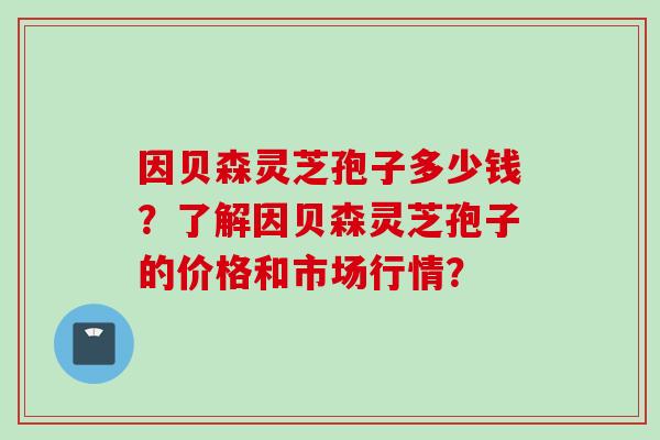 因贝森灵芝孢子多少钱?了解因贝森灵芝孢子的价格和市场行情? 因贝森灵芝孢子多少钱?了解因贝森灵芝孢子的价格和市场行情?