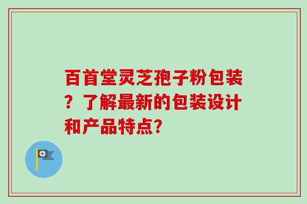 百首堂灵芝孢子粉包装？了解最新的包装设计和产品特点？