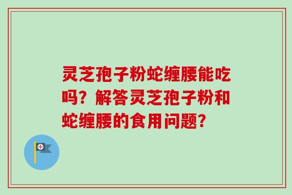灵芝孢子粉蛇缠腰能吃吗？解答灵芝孢子粉和蛇缠腰的食用问题？