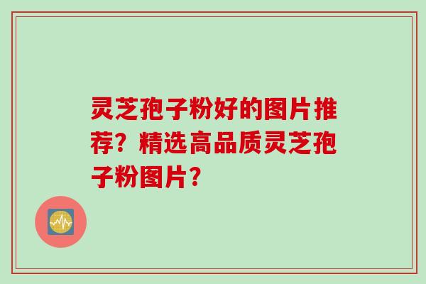 灵芝孢子粉好的图片推荐？精选高品质灵芝孢子粉图片？