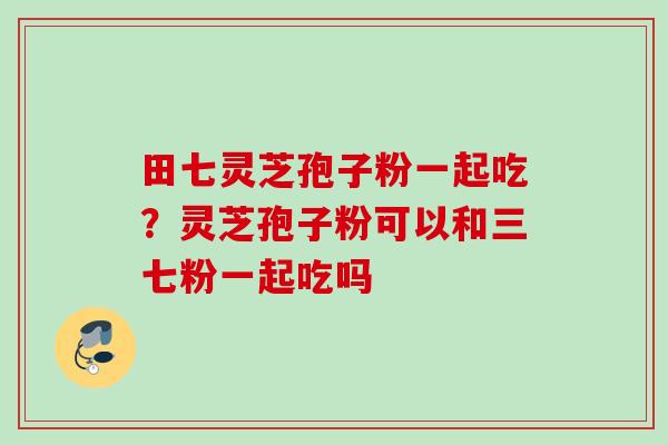 田七灵芝孢子粉一起吃?灵芝孢子粉可以和三七粉一起吃吗 田七灵芝孢子粉一起吃?灵芝孢子粉可以和三七粉一起吃吗