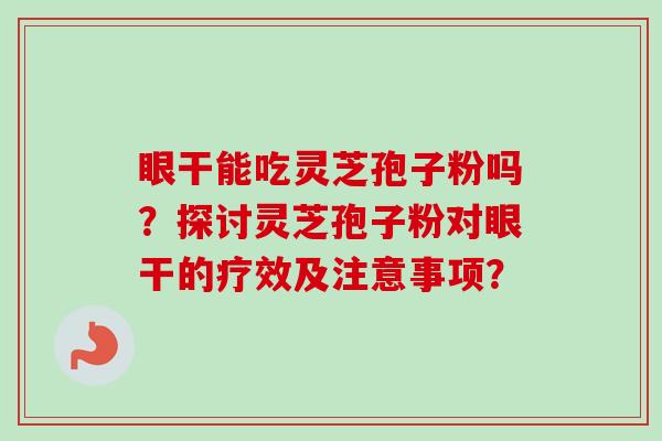 眼干能吃灵芝孢子粉吗?探讨灵芝孢子粉对眼干的疗效及注意事项? 眼干能吃灵芝孢子粉吗?探讨灵芝孢子粉对眼干的疗效及注意事项?