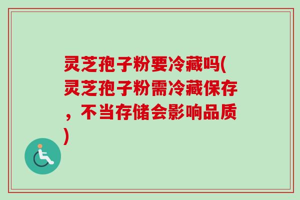 灵芝孢子粉要冷藏吗(灵芝孢子粉需冷藏保存，不当存储会影响品质)