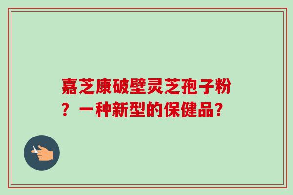嘉芝康破壁灵芝孢子粉？一种新型的保健品？