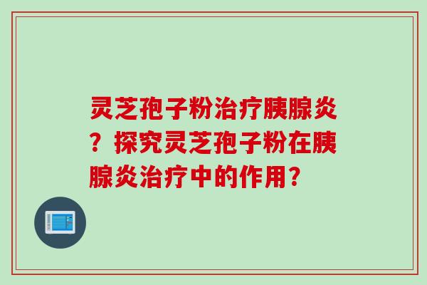 灵芝孢子粉胰腺炎？探究灵芝孢子粉在胰腺炎中的作用？