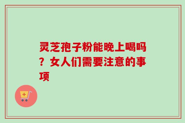 灵芝孢子粉能晚上喝吗？女人们需要注意的事项