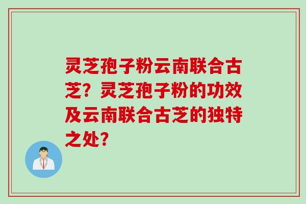 灵芝孢子粉云南联合古芝？灵芝孢子粉的功效及云南联合古芝的独特之处？